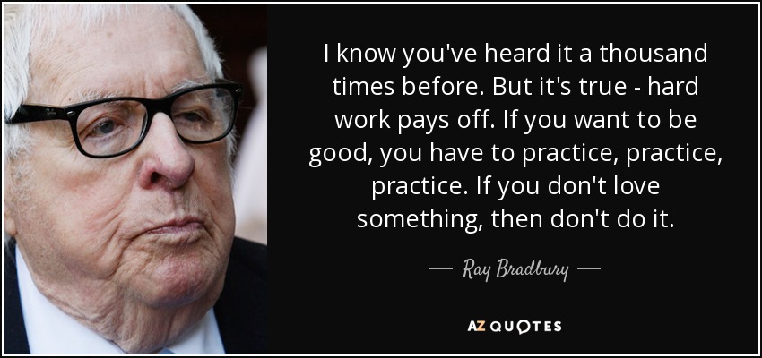 I know you've heard it a thousand times before. But it's true - hard work pays off. If you want to be good, you have to practice, practice, practice. If you don't love something, then don't do it. - Ray Bradbury