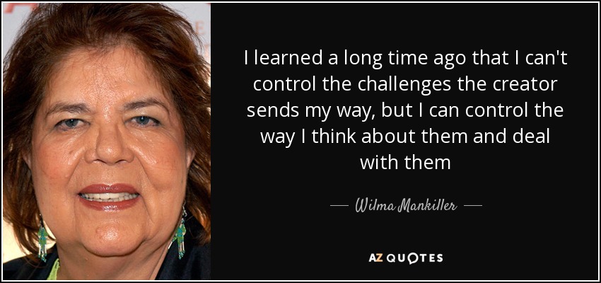 I learned a long time ago that I can't control the challenges the creator sends my way, but I can control the way I think about them and deal with them - Wilma Mankiller