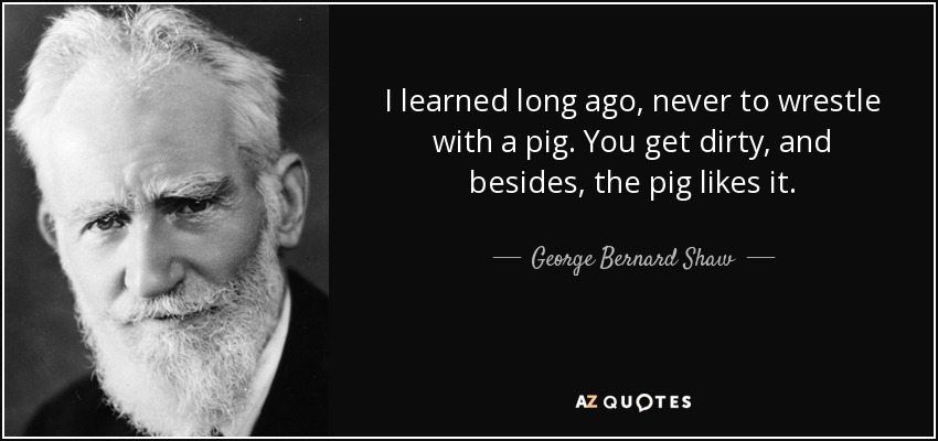 I learned long ago, never to wrestle with a pig. You get dirty, and besides, the pig likes it. - George Bernard Shaw