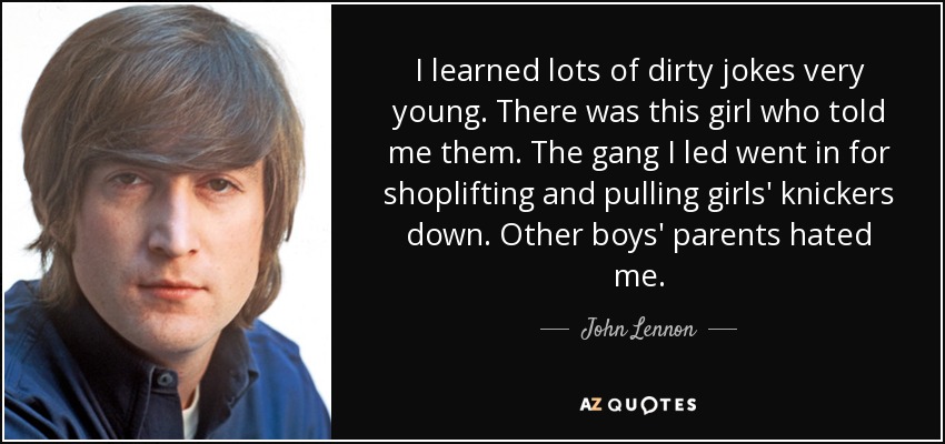 I learned lots of dirty jokes very young. There was this girl who told me them. The gang I led went in for shoplifting and pulling girls' knickers down. Other boys' parents hated me. - John Lennon