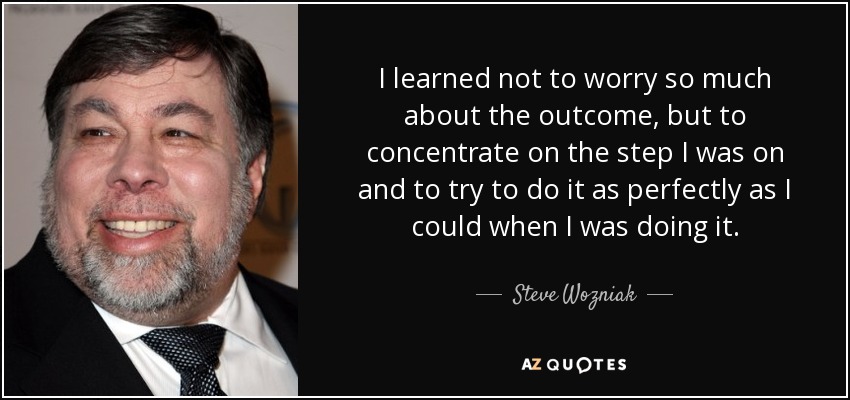 I learned not to worry so much about the outcome, but to concentrate on the step I was on and to try to do it as perfectly as I could when I was doing it. - Steve Wozniak
