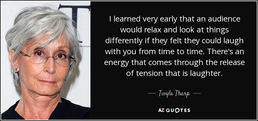 I learned very early that an audience would relax and look at things differently if they felt they could laugh with you from time to time. There's an energy that comes through the release of tension that is laughter. - Twyla Tharp