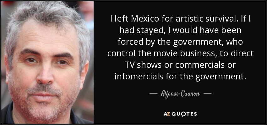 I left Mexico for artistic survival. If I had stayed, I would have been forced by the government, who control the movie business, to direct TV shows or commercials or infomercials for the government. - Alfonso Cuaron