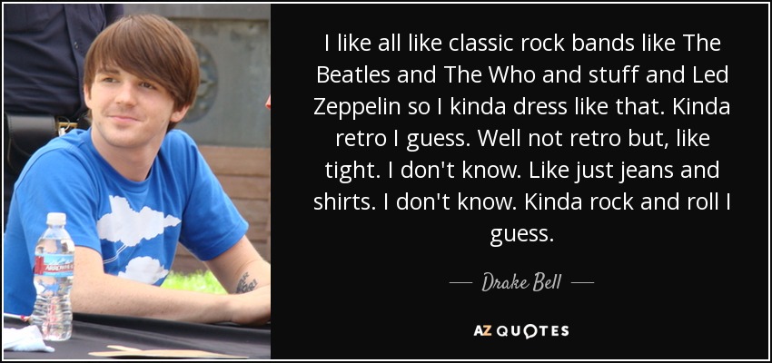 I like all like classic rock bands like The Beatles and The Who and stuff and Led Zeppelin so I kinda dress like that. Kinda retro I guess. Well not retro but, like tight. I don't know. Like just jeans and shirts. I don't know. Kinda rock and roll I guess. - Drake Bell