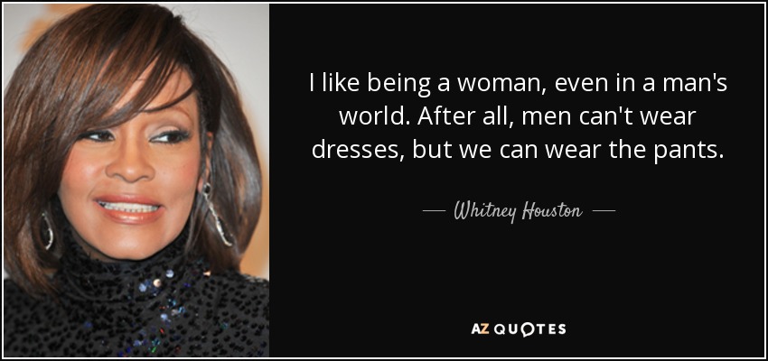 I like being a woman, even in a man's world. After all, men can't wear dresses, but we can wear the pants. - Whitney Houston