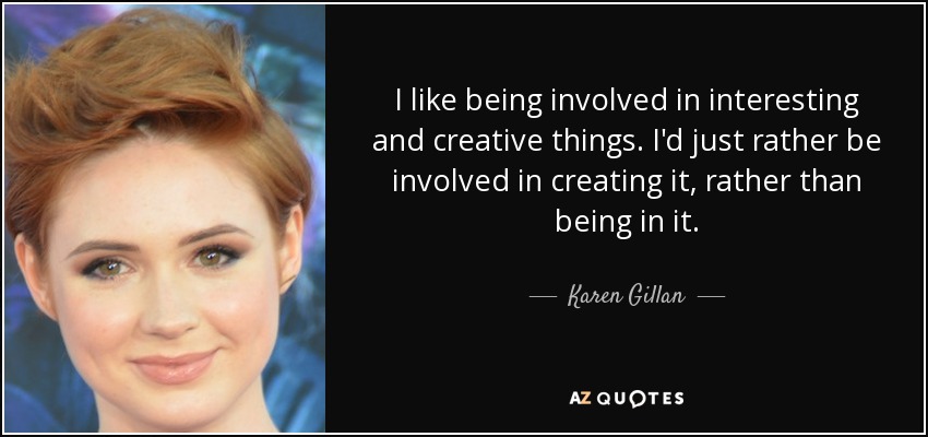 I like being involved in interesting and creative things. I'd just rather be involved in creating it, rather than being in it. - Karen Gillan
