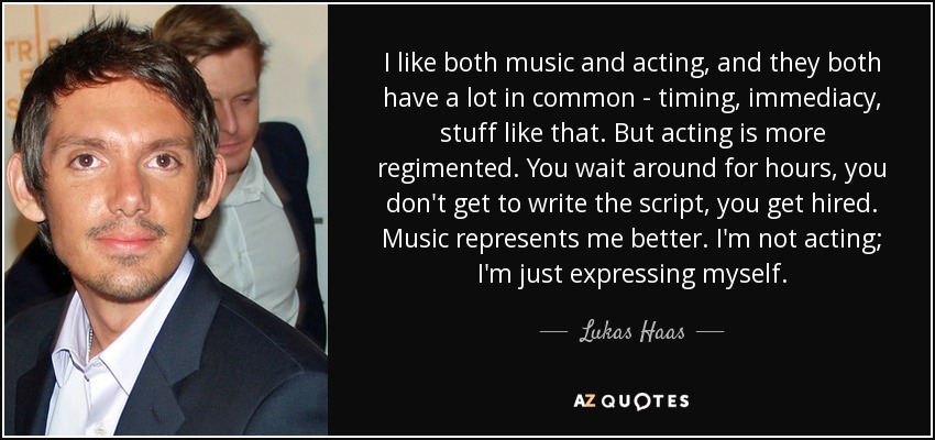I like both music and acting, and they both have a lot in common - timing, immediacy, stuff like that. But acting is more regimented. You wait around for hours, you don't get to write the script, you get hired. Music represents me better. I'm not acting; I'm just expressing myself. - Lukas Haas