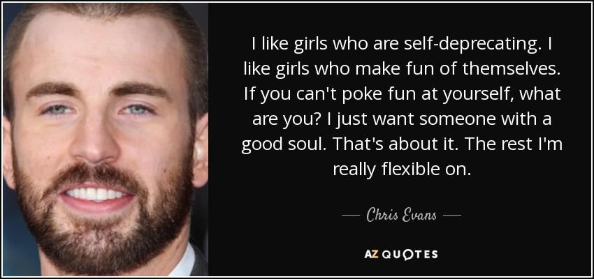 I like girls who are self-deprecating. I like girls who make fun of themselves. If you can't poke fun at yourself, what are you? I just want someone with a good soul. That's about it. The rest I'm really flexible on. - Chris Evans