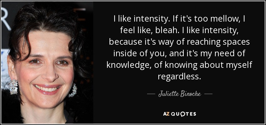Me gusta la intensidad. Si es demasiado suave, me siento como, bleah. Me gusta la intensidad, porque es manera de llegar a espacios dentro de ti, y es mi necesidad de conocimiento, de saber de mí misma a pesar de todo. - Juliette Binoche
