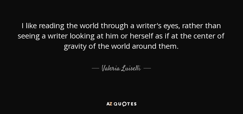 I like reading the world through a writer's eyes, rather than seeing a writer looking at him or herself as if at the center of gravity of the world around them. - Valeria Luiselli