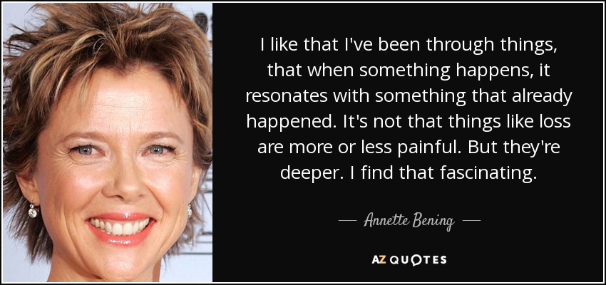 I like that I've been through things, that when something happens, it resonates with something that already happened. It's not that things like loss are more or less painful. But they're deeper. I find that fascinating. - Annette Bening