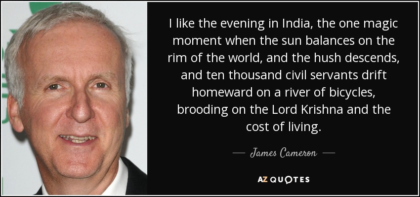 I like the evening in India, the one magic moment when the sun balances on the rim of the world, and the hush descends, and ten thousand civil servants drift homeward on a river of bicycles, brooding on the Lord Krishna and the cost of living. - James Cameron