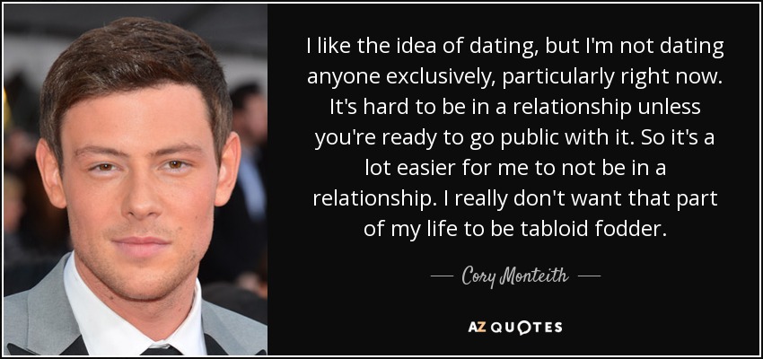 I like the idea of dating, but I'm not dating anyone exclusively, particularly right now. It's hard to be in a relationship unless you're ready to go public with it. So it's a lot easier for me to not be in a relationship. I really don't want that part of my life to be tabloid fodder. - Cory Monteith
