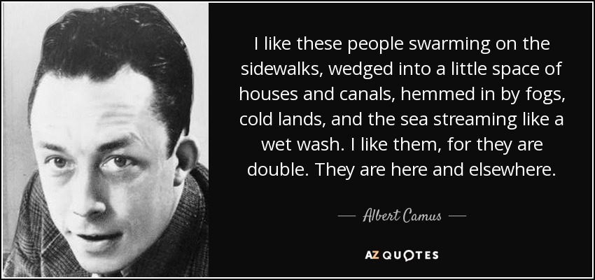I like these people swarming on the sidewalks, wedged into a little space of houses and canals, hemmed in by fogs, cold lands, and the sea streaming like a wet wash. I like them, for they are double. They are here and elsewhere. - Albert Camus