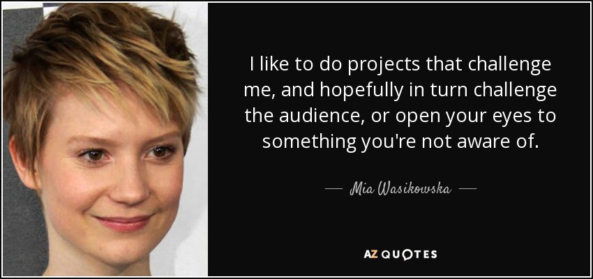 I like to do projects that challenge me, and hopefully in turn challenge the audience, or open your eyes to something you're not aware of. - Mia Wasikowska