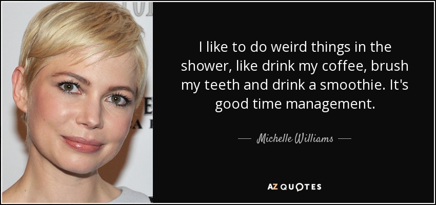 I like to do weird things in the shower, like drink my coffee, brush my teeth and drink a smoothie. It's good time management. - Michelle Williams