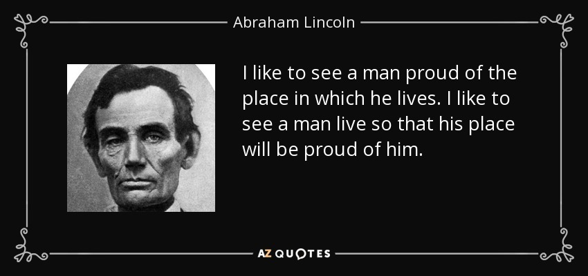 I like to see a man proud of the place in which he lives. I like to see a man live so that his place will be proud of him. - Abraham Lincoln