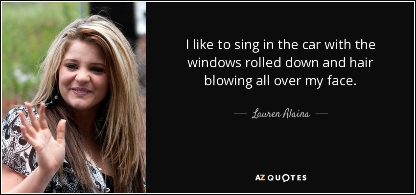 I like to sing in the car with the windows rolled down and hair blowing all over my face. - Lauren Alaina