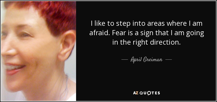 I like to step into areas where I am afraid. Fear is a sign that I am going in the right direction. - April Greiman