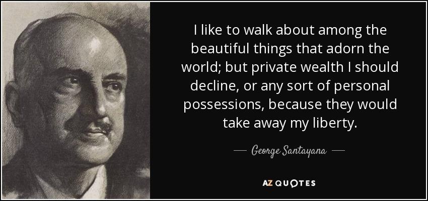 I like to walk about among the beautiful things that adorn the world; but private wealth I should decline, or any sort of personal possessions, because they would take away my liberty. - George Santayana