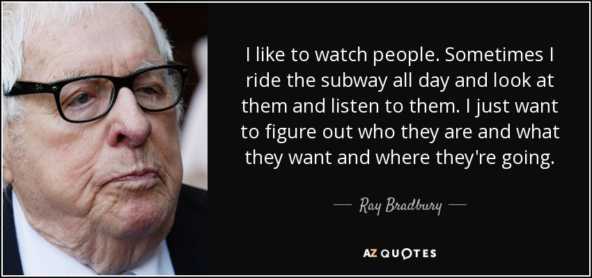 I like to watch people. Sometimes I ride the subway all day and look at them and listen to them. I just want to figure out who they are and what they want and where they're going. - Ray Bradbury