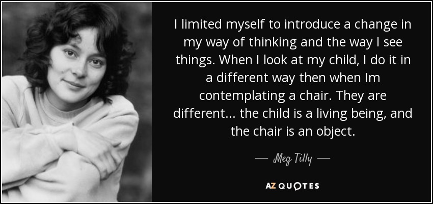 I limited myself to introduce a change in my way of thinking and the way I see things. When I look at my child, I do it in a different way then when Im contemplating a chair. They are different... the child is a living being, and the chair is an object. - Meg Tilly