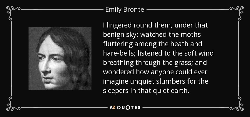 I lingered round them, under that benign sky; watched the moths fluttering among the heath and hare-bells; listened to the soft wind breathing through the grass; and wondered how anyone could ever imagine unquiet slumbers for the sleepers in that quiet earth. - Emily Bronte