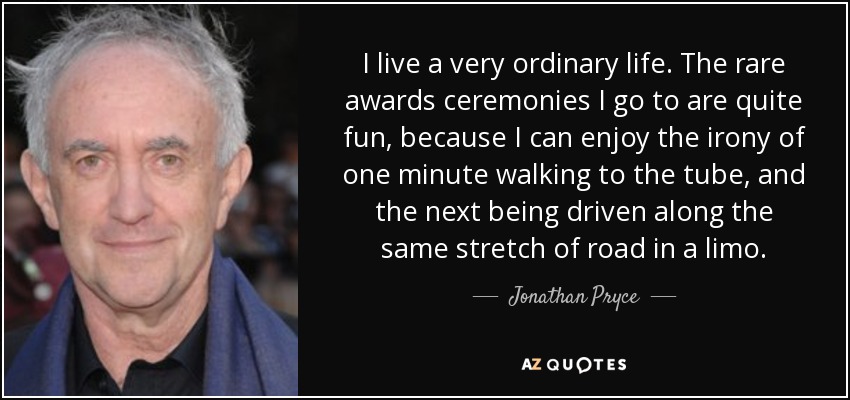 I live a very ordinary life. The rare awards ceremonies I go to are quite fun, because I can enjoy the irony of one minute walking to the tube, and the next being driven along the same stretch of road in a limo. - Jonathan Pryce