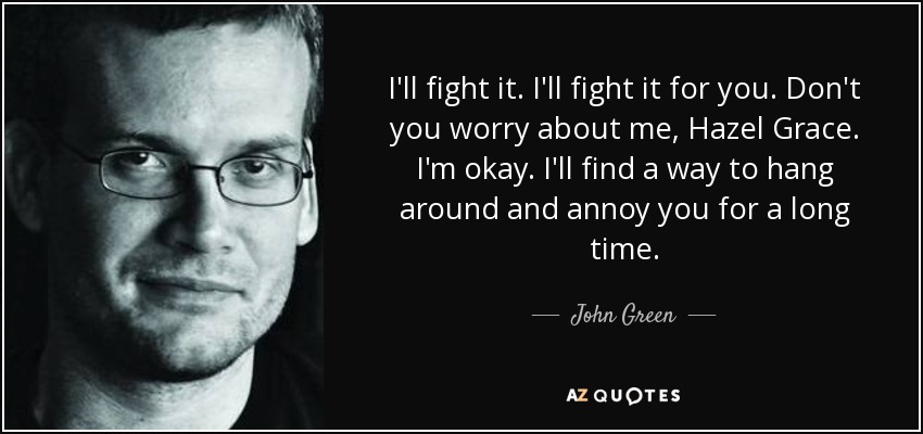 I'll fight it. I'll fight it for you. Don't you worry about me, Hazel Grace. I'm okay. I'll find a way to hang around and annoy you for a long time. - John Green