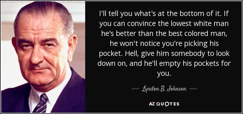 Te diré lo que hay en el fondo. Si puedes convencer al hombre blanco más bajo de que es mejor que el mejor hombre de color, no se dará cuenta de que le estás vaciando el bolsillo. Demonios, dale a alguien a quien despreciar, y vaciará sus bolsillos por ti. - Lyndon B. Johnson