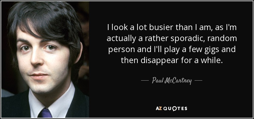 I look a lot busier than I am, as I'm actually a rather sporadic, random person and I'll play a few gigs and then disappear for a while. - Paul McCartney