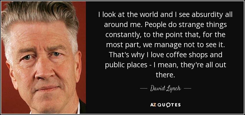 I look at the world and I see absurdity all around me. People do strange things constantly, to the point that, for the most part, we manage not to see it. That's why I love coffee shops and public places - I mean, they're all out there. - David Lynch