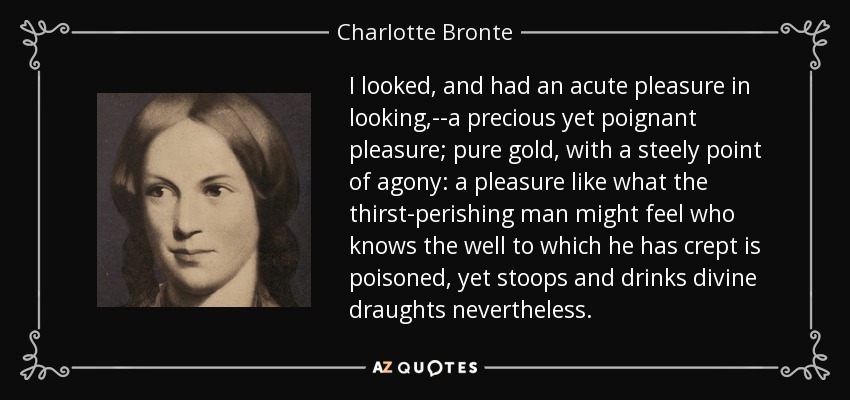 I looked, and had an acute pleasure in looking,--a precious yet poignant pleasure; pure gold, with a steely point of agony: a pleasure like what the thirst-perishing man might feel who knows the well to which he has crept is poisoned, yet stoops and drinks divine draughts nevertheless. - Charlotte Bronte