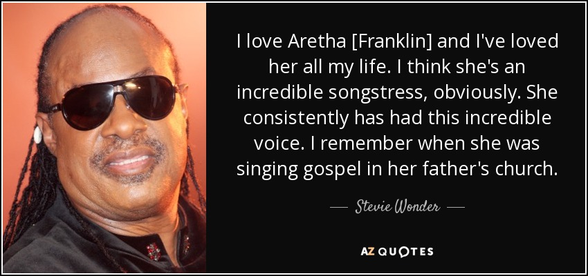 I love Aretha [Franklin] and I've loved her all my life. I think she's an incredible songstress, obviously. She consistently has had this incredible voice. I remember when she was singing gospel in her father's church. - Stevie Wonder