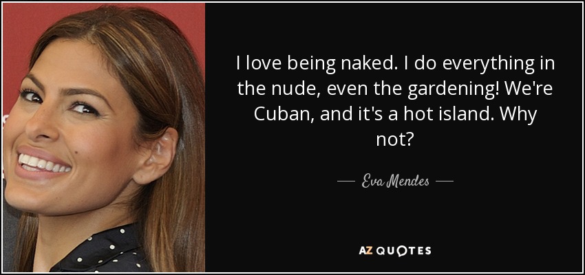 I love being naked. I do everything in the nude, even the gardening! We're Cuban, and it's a hot island. Why not? - Eva Mendes