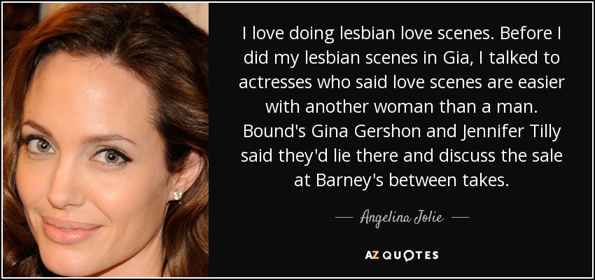 I love doing lesbian love scenes. Before I did my lesbian scenes in Gia, I talked to actresses who said love scenes are easier with another woman than a man. Bound's Gina Gershon and Jennifer Tilly said they'd lie there and discuss the sale at Barney's between takes. - Angelina Jolie