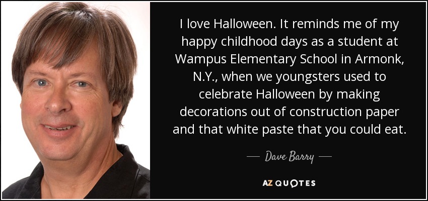 I love Halloween. It reminds me of my happy childhood days as a student at Wampus Elementary School in Armonk, N.Y., when we youngsters used to celebrate Halloween by making decorations out of construction paper and that white paste that you could eat. - Dave Barry