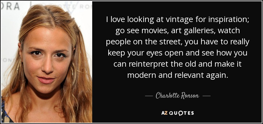 I love looking at vintage for inspiration; go see movies, art galleries, watch people on the street, you have to really keep your eyes open and see how you can reinterpret the old and make it modern and relevant again. - Charlotte Ronson