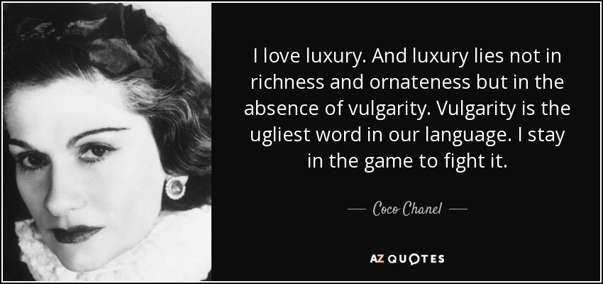 I love luxury. And luxury lies not in richness and ornateness but in the absence of vulgarity. Vulgarity is the ugliest word in our language. I stay in the game to fight it. - Coco Chanel