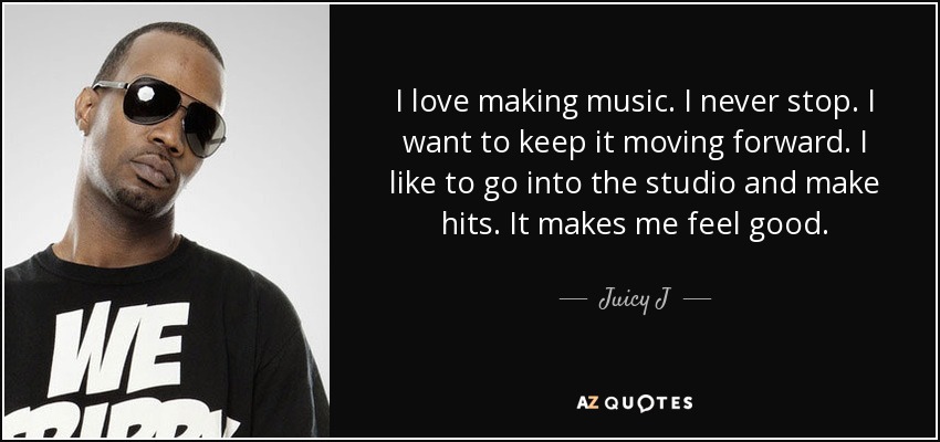 I love making music. I never stop. I want to keep it moving forward. I like to go into the studio and make hits. It makes me feel good. - Juicy J