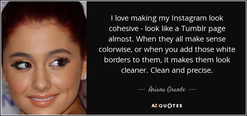 I love making my Instagram look cohesive - look like a Tumblr page almost. When they all make sense colorwise, or when you add those white borders to them, it makes them look cleaner. Clean and precise. - Ariana Grande