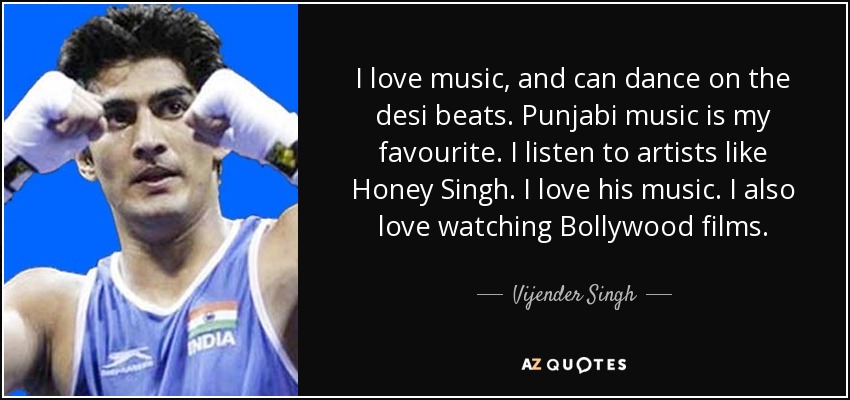 I love music, and can dance on the desi beats. Punjabi music is my favourite. I listen to artists like Honey Singh. I love his music. I also love watching Bollywood films. - Vijender Singh