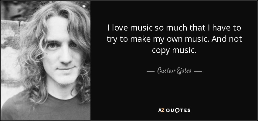 I love music so much that I have to try to make my own music. And not copy music. - Gustav Ejstes
