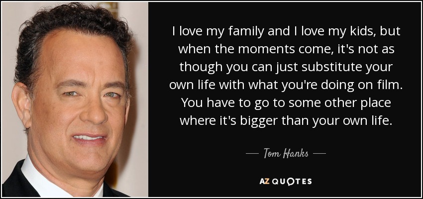 I love my family and I love my kids, but when the moments come, it's not as though you can just substitute your own life with what you're doing on film. You have to go to some other place where it's bigger than your own life. - Tom Hanks