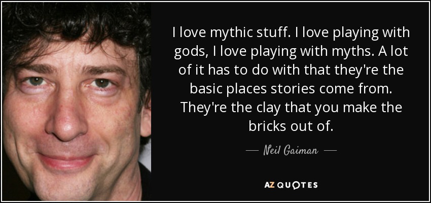 Me encantan las cosas míticas. Me encanta jugar con dioses, me encanta jugar con mitos. Mucho de ello tiene que ver con que son los lugares básicos de los que surgen las historias. Son la arcilla con la que se hacen los ladrillos. - Neil Gaiman