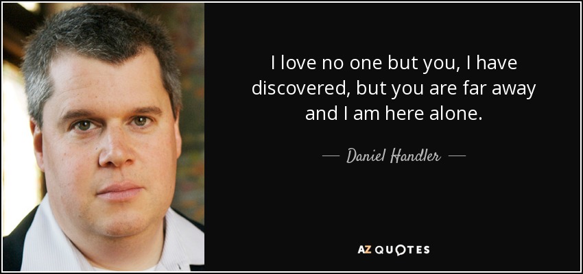 I love no one but you, I have discovered, but you are far away and I am here alone. - Daniel Handler