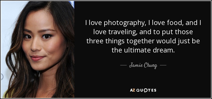 I love photography, I love food, and I love traveling, and to put those three things together would just be the ultimate dream. - Jamie Chung