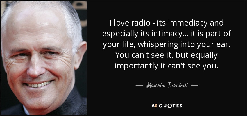 I love radio - its immediacy and especially its intimacy... it is part of your life, whispering into your ear. You can't see it, but equally importantly it can't see you. - Malcolm Turnbull