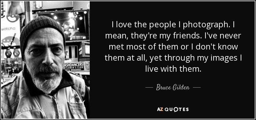 I love the people I photograph. I mean, they're my friends. I've never met most of them or I don't know them at all, yet through my images I live with them. - Bruce Gilden