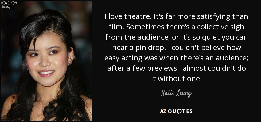 I love theatre. It's far more satisfying than film. Sometimes there's a collective sigh from the audience, or it's so quiet you can hear a pin drop. I couldn't believe how easy acting was when there's an audience; after a few previews I almost couldn't do it without one. - Katie Leung